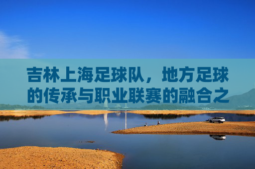 吉林上海足球队,地方足球的传承与职业联赛的融合之路,吉林上海足球队,地方足球的传承与职业联赛的融合之路
