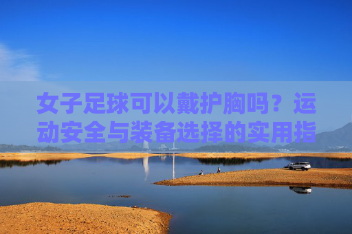 女子足球可以戴护胸吗？运动安全与装备选择的实用指南，女子足球可以戴护胸吗？运动安全与装备选择的实用指南