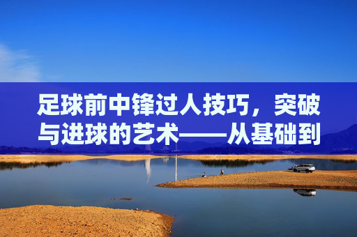 足球前中锋过人技巧，突破与进球的艺术——从基础到实战的进阶指南，足球前中锋过人技巧，突破与进球的艺术——从基础到实战的进阶指南