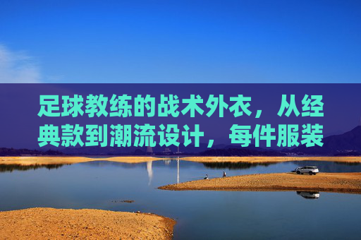 足球教练的战术外衣,从经典款到潮流设计,每件服装都传递权威与激情