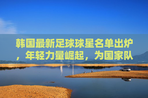 韩国最新足球球星名单出炉,年轻力量崛起,为国家队注入新活力,韩国最新足球球星名单出炉,年轻力量崛起,为国家队注入新活力