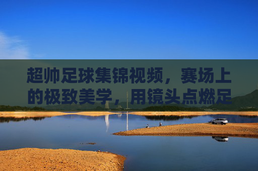 超帅足球集锦视频，赛场上的极致美学，用镜头点燃足球热情，超帅足球集锦，赛场上的极致美学，镜头点燃足球热情