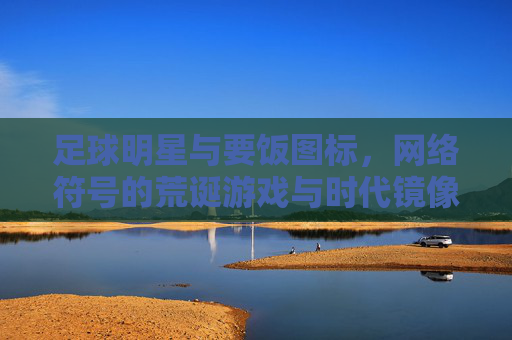 足球明星与要饭图标,网络符号的荒诞游戏与时代镜像,足球明星与要饭图标,网络符号的荒诞游戏与时代镜像