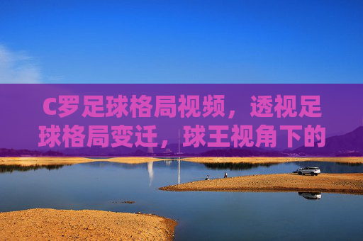 C罗足球格局视频，透视足球格局变迁，球王视角下的竞技新生态，C罗足球格局视频，透视足球格局变迁，球王视角下的竞技新生态