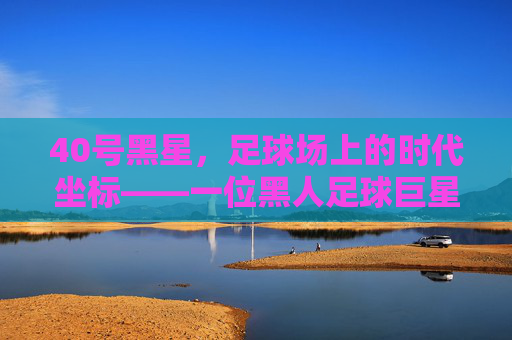 40号黑星，足球场上的时代坐标——一位黑人足球巨星的传奇与体育精神传承，40号黑星，足球场上的时代坐标——一位黑人足球巨星的传奇与体育精神传承