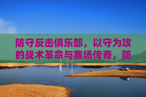 防守反击俱乐部，以守为攻的战术革命与赛场传奇，防守反击俱乐部，以守为攻的战术革命与赛场传奇