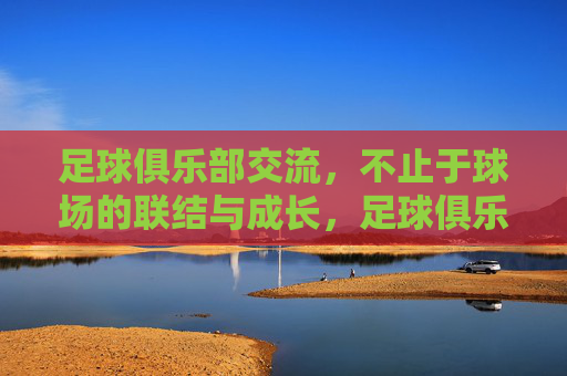足球俱乐部交流,不止于球场的联结与成长,足球俱乐部交流,不止于球场的联结与成长