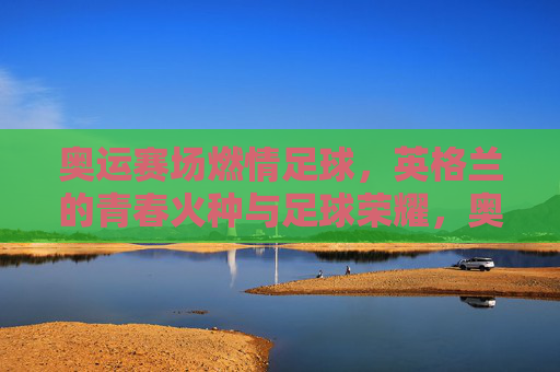 奥运赛场燃情足球，英格兰的青春火种与足球荣耀，奥运赛场燃情足球，英格兰的青春火种与足球荣耀