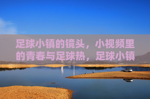 足球小镇的镜头，小视频里的青春与足球热，足球小镇的镜头，小视频里的青春与足球热