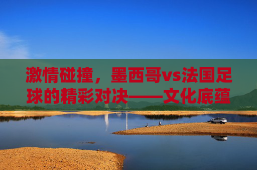 激情碰撞，墨西哥vs法国足球的精彩对决——文化底蕴与竞技智慧的激烈博弈，激情碰撞，墨西哥vs法国足球的精彩对决——文化底蕴与竞技智慧的激烈博弈