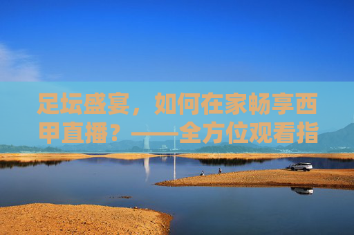 足坛盛宴，如何在家畅享西甲直播？——全方位观看指南，足坛盛宴，如何在家畅享西甲直播？——全方位观看指南