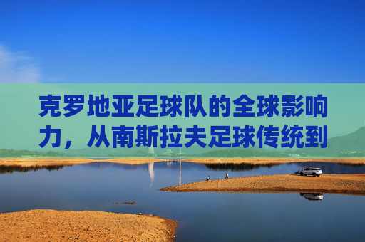 克罗地亚足球队的全球影响力,从南斯拉夫足球传统到世界杯的璀璨荣光,克罗地亚足球队的全球影响力,从南斯拉夫足球传统到世界杯的璀璨荣光
