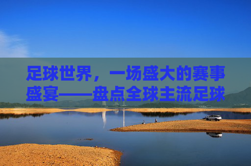 足球世界,一场盛大的赛事盛宴——盘点全球主流足球赛事比赛,足球世界,一场盛大的赛事盛宴——盘点全球主流足球赛事比赛