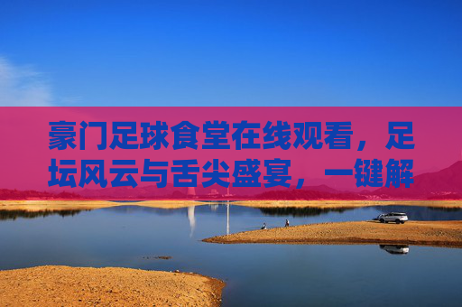 豪门足球食堂在线观看,足坛风云与舌尖盛宴,一键解锁豪门文化新视角