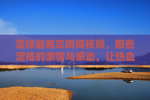 足球最难忘瞬间视频,那些定格的激情与感动,让热血沸腾的永恒瞬间,足球最难忘瞬间,那些定格的激情与感动,热血沸腾的永恒瞬间