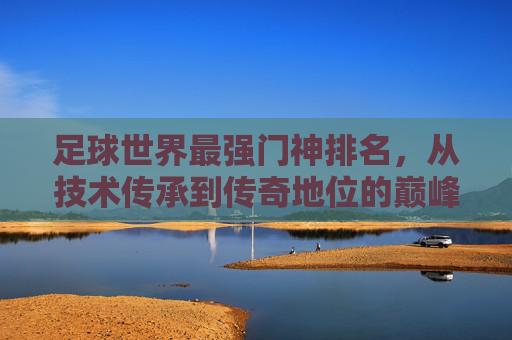 足球世界最强门神排名,从技术传承到传奇地位的巅峰角逐,足球世界最强门神排名,从技术传承到传奇地位的巅峰角逐