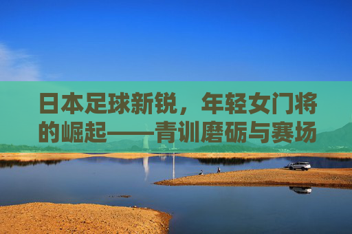 日本足球新锐,年轻女门将的崛起——青训磨砺与赛场绽放的光芒,日本足球新锐,年轻女门将的崛起——青训磨砺与赛场绽放的光芒