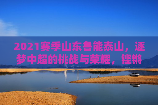 2021赛季山东鲁能泰山,逐梦中超的挑战与荣耀,铿锵足音踏浪前行,2021赛季山东鲁能泰山,逐梦中超的挑战与荣耀,铿锵足音踏浪前行