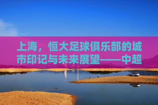 上海,恒大足球俱乐部的城市印记与未来展望——中超赛场上的申城足迹与品牌传承,上海,恒大足球俱乐部的城市印记与未来展望——中超赛场上的申城足迹与品牌传承