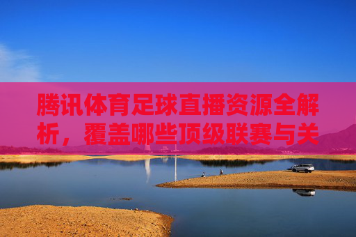 腾讯体育足球直播资源全解析，覆盖哪些顶级联赛与关键赛事？腾讯体育足球直播资源全解析，覆盖哪些顶级联赛与关键赛事？
