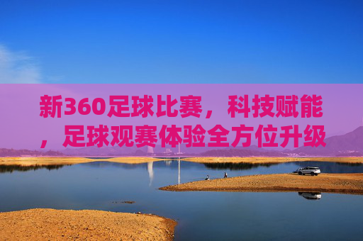 新360足球比赛，科技赋能，足球观赛体验全方位升级，新360足球比赛，科技赋能，足球观赛体验全方位升级