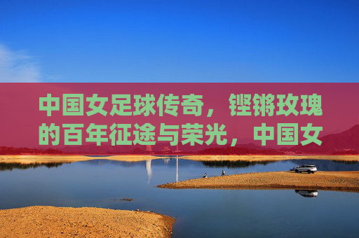 中国女足球传奇,铿锵玫瑰的百年征途与荣光,中国女足球传奇,铿锵玫瑰的百年征途与荣光