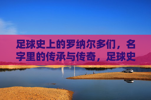 足球史上的罗纳尔多们，名字里的传承与传奇，足球史上的罗纳尔多们，名字里的传承与传奇