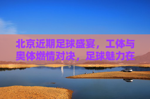 北京近期足球盛宴，工体与奥体燃情对决，足球魅力在京城再续传奇