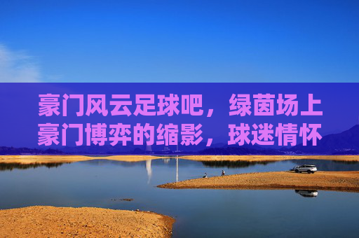 豪门风云足球吧，绿茵场上豪门博弈的缩影，球迷情怀的共鸣之地，豪门风云足球吧，绿茵场上豪门博弈的缩影，球迷情怀的共鸣之地