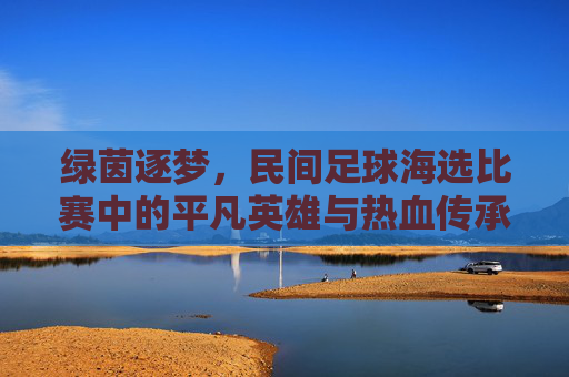 绿茵逐梦，民间足球海选比赛中的平凡英雄与热血传承