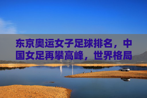 东京奥运女子足球排名，中国女足再攀高峰，世界格局呈现新变局