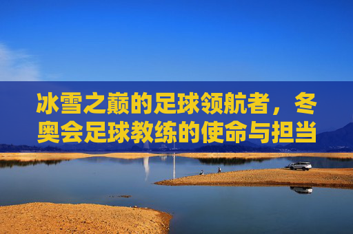 冰雪之巅的足球领航者,冬奥会足球教练的使命与担当,冰雪之巅的足球领航者,冬奥会足球教练的使命与担当
