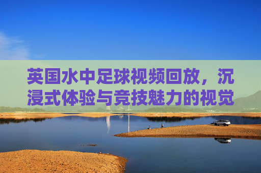 英国水中足球视频回放,沉浸式体验与竞技魅力的视觉盛宴,英国水中足球视频回放,沉浸式体验与竞技魅力的视觉盛宴