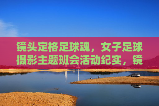 镜头定格足球魂，女子足球摄影主题班会活动纪实，镜头定格足球魂，女子足球摄影主题班会活动纪实