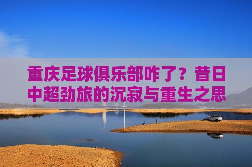 重庆足球俱乐部咋了?昔日中超劲旅的沉寂与重生之思,重庆足球俱乐部咋了?昔日中超劲旅的沉寂与重生之思