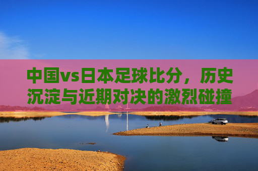 中国vs日本足球比分,历史沉淀与近期对决的激烈碰撞——解析两队足球比赛的精彩瞬间与数据洞察