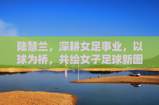 陆慧兰,深耕女足事业,以球为桥,共绘女子足球新图景,陆慧兰,深耕女足事业,以球为桥共绘女子足球新图景
