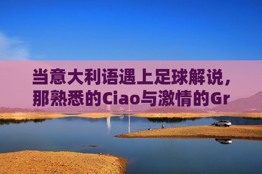 当意大利语遇上足球解说,那熟悉的Ciao与激情的Grazie——意大利语足球解说中的文化共鸣与听觉盛宴