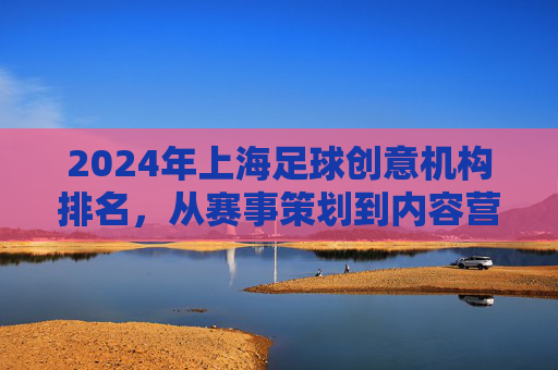 2024年上海足球创意机构排名,从赛事策划到内容营销,谁在为足球注入新活力?