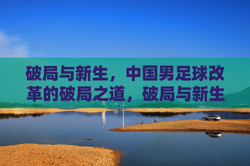 破局与新生，中国男足球改革的破局之道，破局与新生，中国男足球改革的破局之道