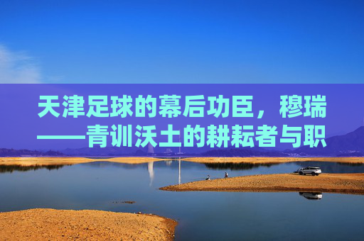 天津足球的幕后功臣,穆瑞——青训沃土的耕耘者与职业联赛的领航者,天津足球的幕后功臣,穆瑞——青训沃土的耕耘者与职业联赛的领航者