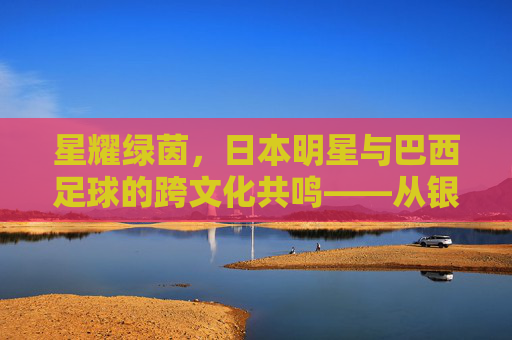 星耀绿茵,日本明星与巴西足球的跨文化共鸣——从银幕到绿茵的奇妙邂逅
