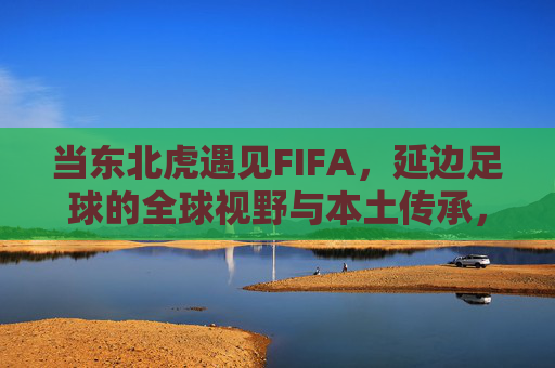 当东北虎遇见FIFA,延边足球的全球视野与本土传承,当东北虎遇见FIFA,延边足球的全球视野与本土传承