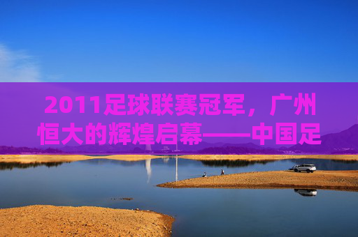 2011足球联赛冠军，广州恒大的辉煌启幕——中国足球超级联赛冠军的荣耀与传承