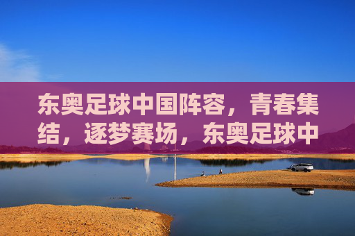 东奥足球中国阵容，青春集结，逐梦赛场，东奥足球中国阵容，青春集结，逐梦赛场