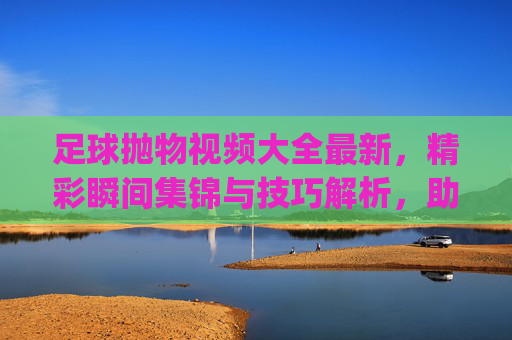足球抛物视频大全最新,精彩瞬间集锦与技巧解析,助你get顶级抛物动作!足球抛物视频大全,最新精彩瞬间集锦与技巧解析,助你get顶级抛物动作!