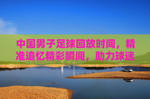 中国男子足球回放时间，精准追忆精彩瞬间，助力球迷深度解读赛事