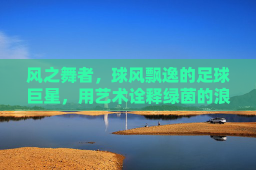风之舞者,球风飘逸的足球巨星,用艺术诠释绿茵的浪漫