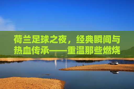 荷兰足球之夜，经典瞬间与热血传承——重温那些燃烧激情的赛场记忆