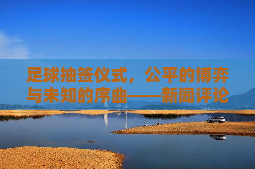 足球抽签仪式,公平的博弈与未知的序曲——新闻评论